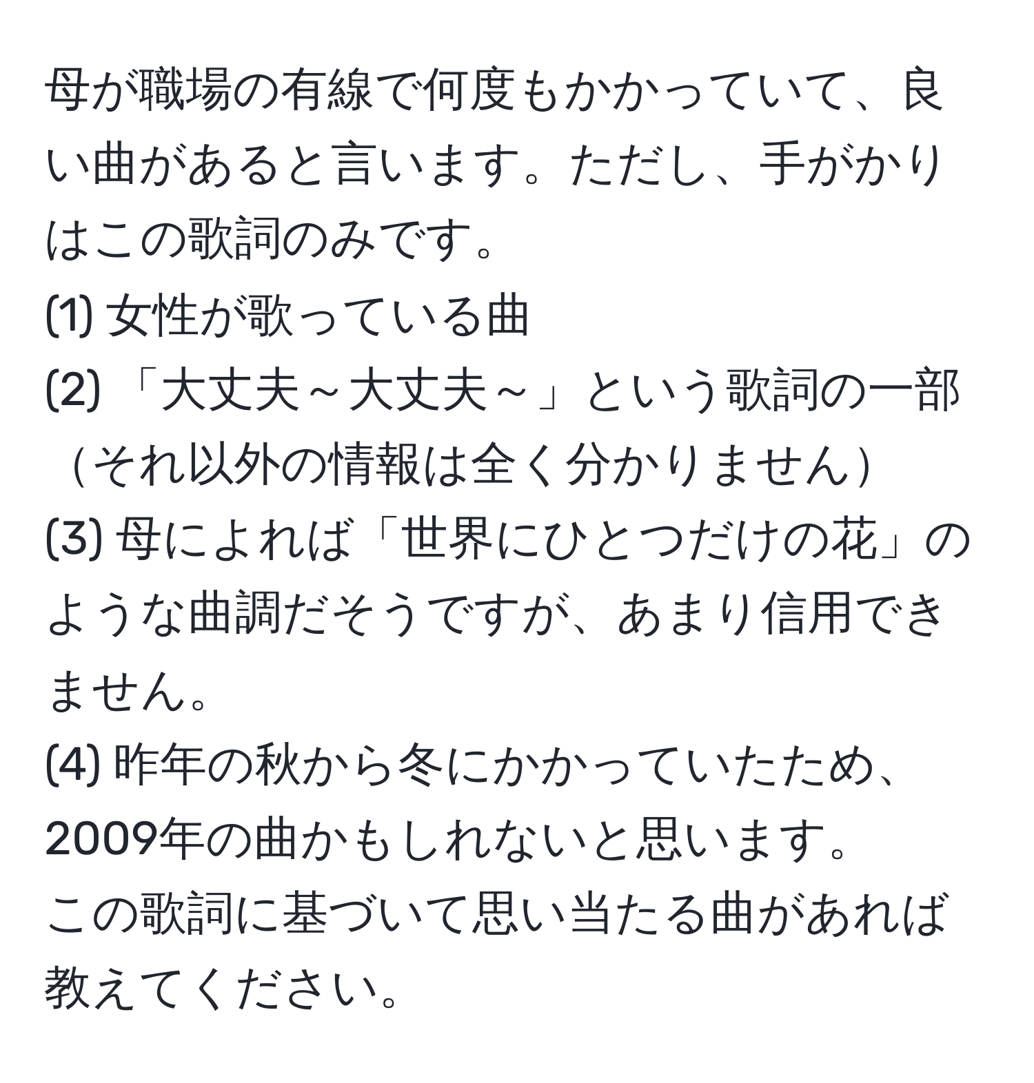 母が職場の有線で何度もかかっていて、良い曲があると言います。ただし、手がかりはこの歌詞のみです。  
(1) 女性が歌っている曲  
(2) 「大丈夫～大丈夫～」という歌詞の一部それ以外の情報は全く分かりません  
(3) 母によれば「世界にひとつだけの花」のような曲調だそうですが、あまり信用できません。  
(4) 昨年の秋から冬にかかっていたため、2009年の曲かもしれないと思います。  
この歌詞に基づいて思い当たる曲があれば教えてください。