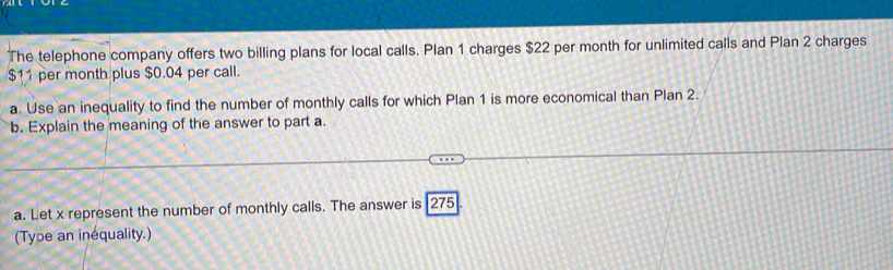 The telephone company offers two billing plans for local calls. Plan 1 charges $22 per month for unlimited calls and Plan 2 charges
$11 per month plus $0.04 per call. 
a. Use an inequality to find the number of monthly calls for which Plan 1 is more economical than Plan 2. 
b. Explain the meaning of the answer to part a 
a. Let x represent the number of monthly calls. The answer is 275
(Tybe an inequality.)