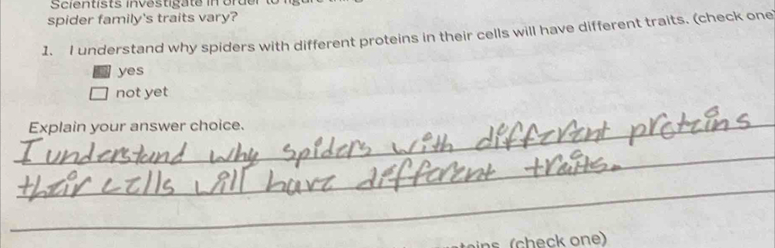 Scientists investigate in order to lgure
spider family's traits vary?
1. I understand why spiders with different proteins in their cells will have different traits. (check one
yes
not yet
_Explain your answer choice.
_
_
ch e ck on )