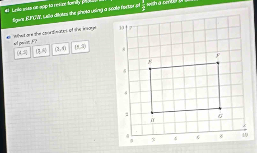 Leila uses an app to resize family photos.
figure EFGH. Leila dilates the photo using a scale factor of  1/2  with a center or a
# What are the coordinates of the image 
of point F?
(4,3) (3,8) (3,4) (8,3)