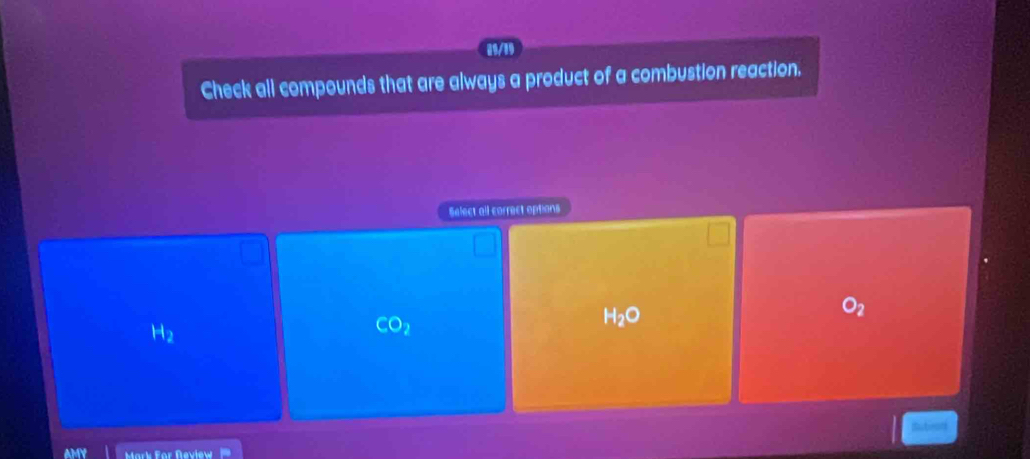 89/19
Check all compounds that are always a product of a combustion reaction.
Select all correct options
H_2O
O_2
H_2
CO_2
Mark For Review