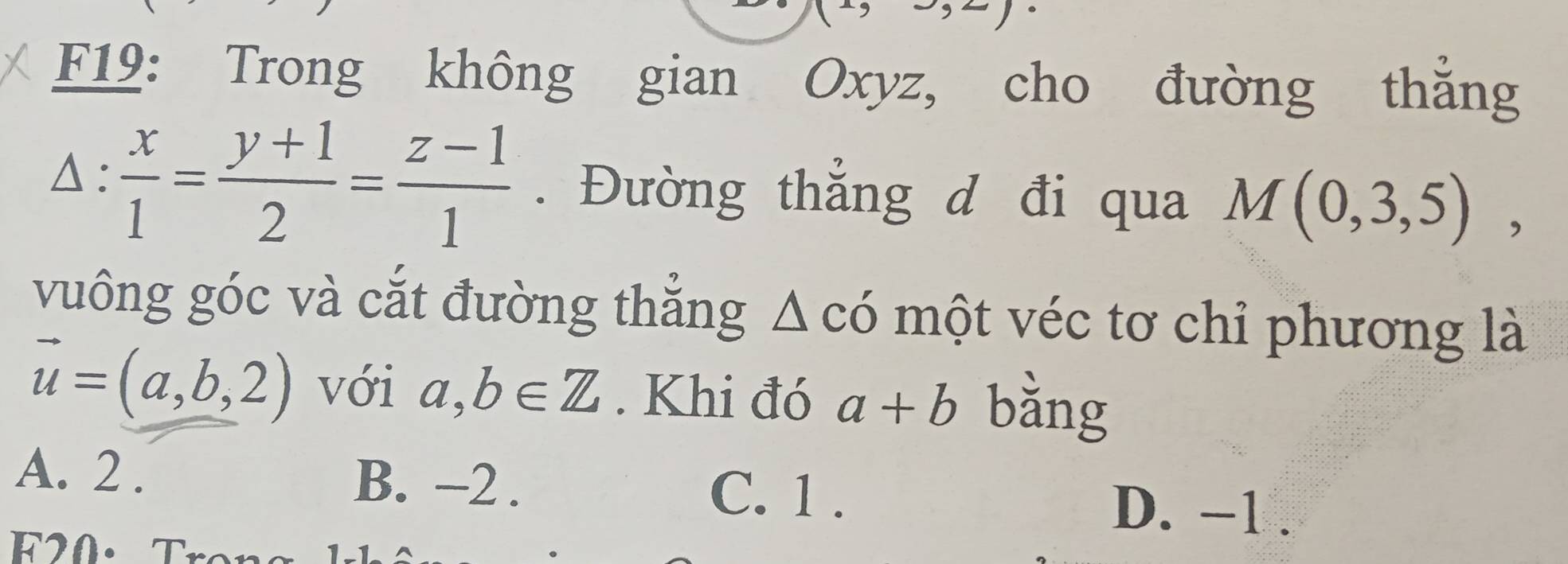 F19: Trong không gian Oxyz, cho đường thắng
△ :  x/1 = (y+1)/2 = (z-1)/1 . Đường thẳng d đi qua M(0,3,5), 
vuông góc và cắt đường thẳng Δ có một véc tơ chi phương là
vector u=(a,b,2) với a,b∈ Z. Khi đó a+b bằng
A. 2. B. -2. C. 1.
D. -1.