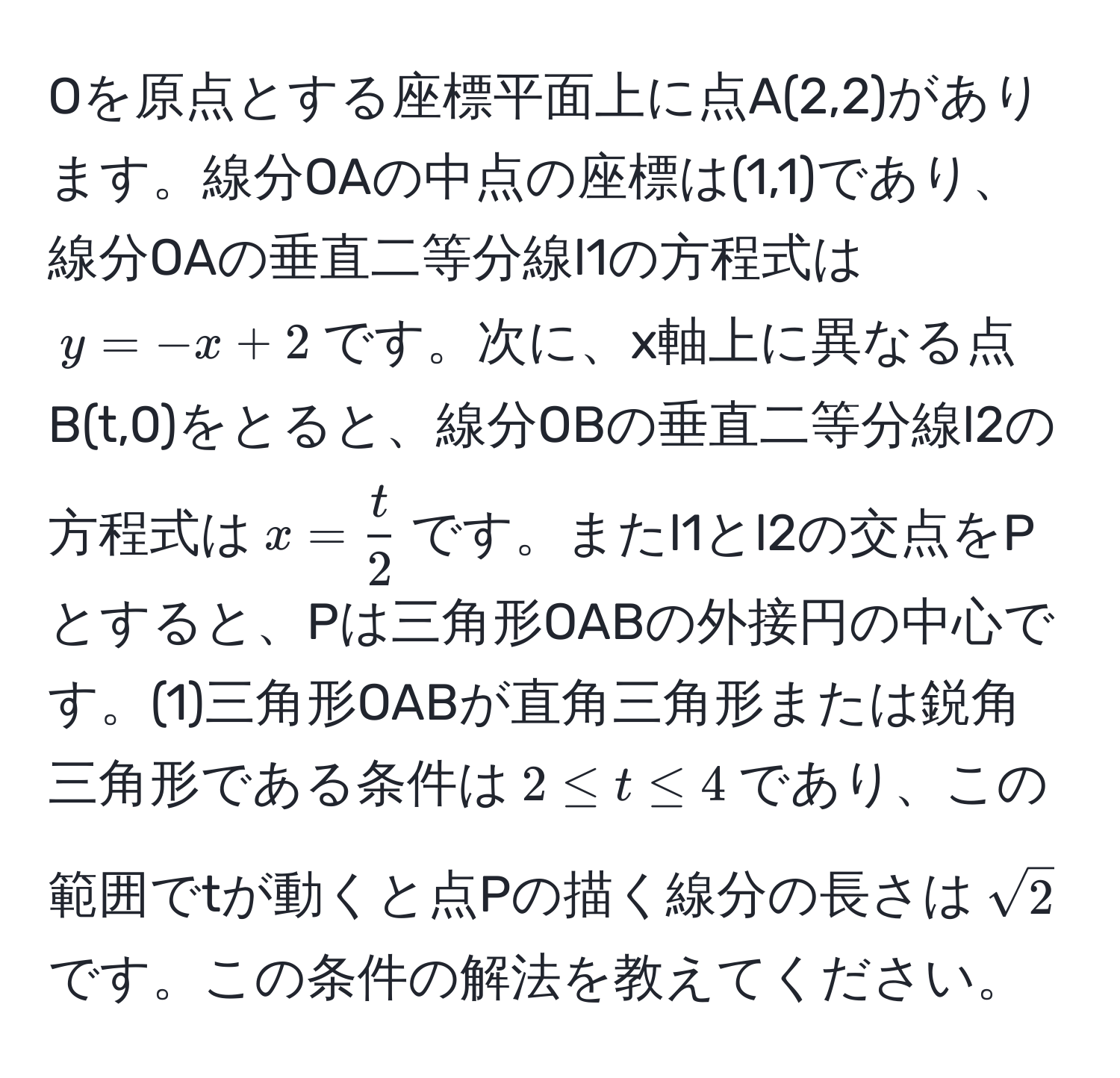 Oを原点とする座標平面上に点A(2,2)があります。線分OAの中点の座標は(1,1)であり、線分OAの垂直二等分線l1の方程式は$y = -x + 2$です。次に、x軸上に異なる点B(t,0)をとると、線分OBの垂直二等分線l2の方程式は$x =  t/2 $です。またl1とl2の交点をPとすると、Pは三角形OABの外接円の中心です。(1)三角形OABが直角三角形または鋭角三角形である条件は$2 ≤ t ≤ 4$であり、この範囲でtが動くと点Pの描く線分の長さは$sqrt(2)$です。この条件の解法を教えてください。