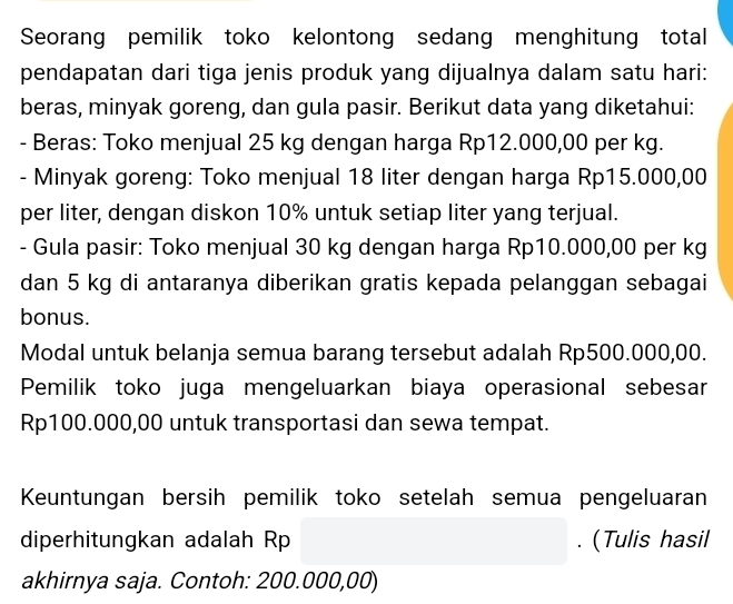 Seorang pemilik toko kelontong sedang menghitung total 
pendapatan dari tiga jenis produk yang dijualnya dalam satu hari: 
beras, minyak goreng, dan gula pasir. Berikut data yang diketahui: 
- Beras: Toko menjual 25 kg dengan harga Rp12.000,00 per kg. 
- Minyak goreng: Toko menjual 18 liter dengan harga Rp15.000,00
per liter, dengan diskon 10% untuk setiap liter yang terjual. 
- Gula pasir: Toko menjual 30 kg dengan harga Rp10.000,00 per kg
dan 5 kg di antaranya diberikan gratis kepada pelanggan sebagai 
bonus. 
Modal untuk belanja semua barang tersebut adalah Rp500.000,00. 
Pemilik toko juga mengeluarkan biaya operasional sebesar
Rp100.000,00 untuk transportasi dan sewa tempat. 
Keuntungan bersih pemilik toko setelah semua pengeluaran 
diperhitungkan adalah Rp. (Tulis hasil 
akhirnya saja. Contoh: 200.000,00)