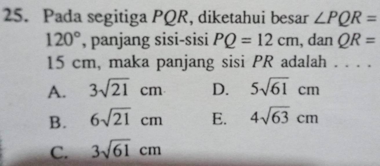 Pada segitiga PQR, diketahui besar ∠ PQR=
120° , panjang sisi-sisi PQ=12cm , dan QR=
15 cm, maka panjang sisi PR adalah . . . .
A. 3sqrt(21)cm D. 5sqrt(61)cm
B. 6sqrt(21)cm E. 4sqrt(63)cm
C. 3sqrt(61)cm