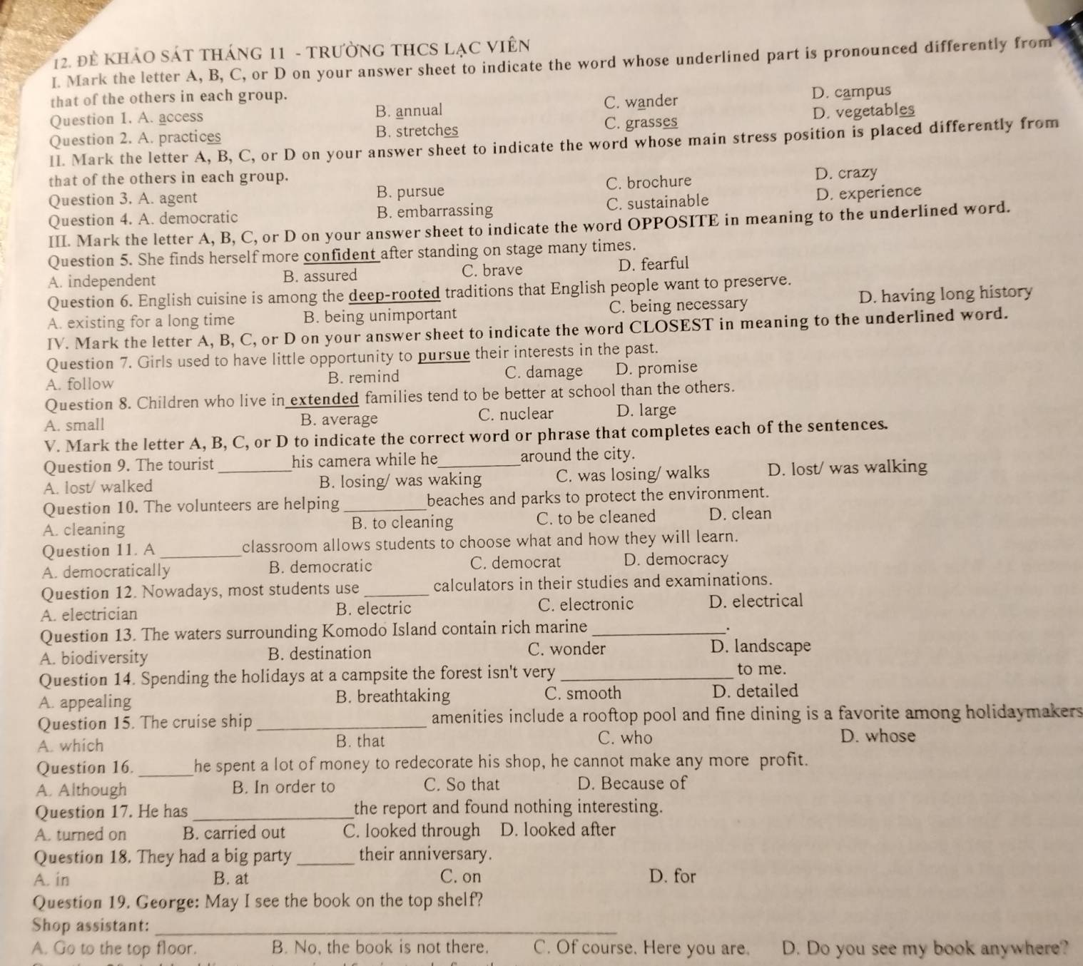 đề kHảO Sát tháng 11 - tRườnG tHCS lạc ViêN
I. Mark the letter A, B, C, or D on your answer sheet to indicate the word whose underlined part is pronounced differently from
that of the others in each group.
Question 1. A. access B. annual C. wander D. campus
Question 2. A. practices B. stretches C. grasses D. vegetables
II. Mark the letter A, B, C, or D on your answer sheet to indicate the word whose main stress position is placed differently from
that of the others in each group. D. crazy
Question 3. A. agent B. pursue C. brochure
Question 4. A. democratic B. embarrassing C. sustainable D. experience
III. Mark the letter A, B, C, or D on your answer sheet to indicate the word OPPOSITE in meaning to the underlined word.
Question 5. She finds herself more confident after standing on stage many times.
A. independent B. assured C. brave D. fearful
Question 6. English cuisine is among the deep-rooted traditions that English people want to preserve.
A. existing for a long time B. being unimportant C. being necessary D. having long history
IV. Mark the letter A, B, C, or D on your answer sheet to indicate the word CLOSEST in meaning to the underlined word.
Question 7. Girls used to have little opportunity to pursue their interests in the past.
A. follow B. remind C. damage D. promise
Question 8. Children who live in extended families tend to be better at school than the others.
A. small B. average C. nuclear D. large
V. Mark the letter A, B, C, or D to indicate the correct word or phrase that completes each of the sentences.
Question 9. The tourist his camera while he around the city.
A. lost/ walked _B. losing/ was waking C. was losing/ walks D. lost/ was walking
Question 10. The volunteers are helping _beaches and parks to protect the environment.
A. cleaning B. to cleaning C. to be cleaned D. clean
Question 11. A classroom allows students to choose what and how they will learn.
A. democratically B. democratic C. democrat D. democracy
Question 12. Nowadays, most students use _calculators in their studies and examinations.
A. electrician B. electric C. electronic D. electrical
Question 13. The waters surrounding Komodo Island contain rich marine_
A. biodiversity B. destination C. wonder
D. landscape
Question 14. Spending the holidays at a campsite the forest isn't very _to me.
A. appealing B. breathtaking C. smooth D. detailed
Question 15. The cruise ship _amenities include a rooftop pool and fine dining is a favorite among holidaymakers
A. which B. that C. who D. whose
Question 16. _he spent a lot of money to redecorate his shop, he cannot make any more profit.
A. Although B. In order to C. So that D. Because of
Question 17. He has_ the report and found nothing interesting.
A. turned on B. carried out C. looked through D. looked after
Question 18. They had a big party _their anniversary.
A. in B. at C. on D. for
Question 19. George: May I see the book on the top shelf?
Shop assistant:_
A. Go to the top floor. B. No, the book is not there. C. Of course. Here you are. D. Do you see my book anywhere?