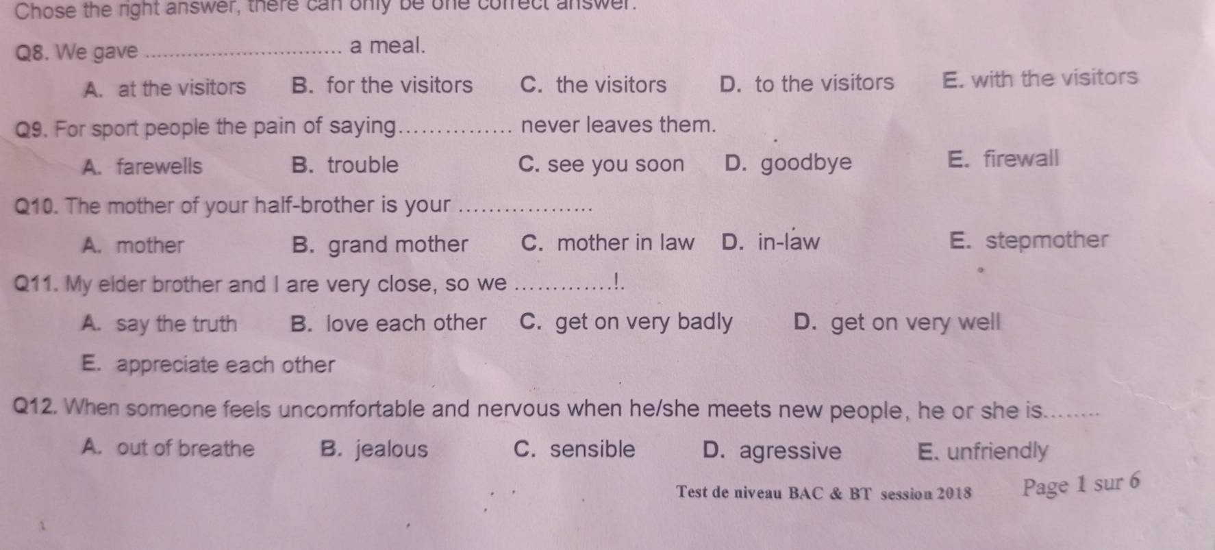 Chose the right answer, there can only be one cofrect answer.
Q8. We gave_
a meal.
A. at the visitors B. for the visitors C. the visitors D. to the visitors E. with the visitors
Q9. For sport people the pain of saying_ never leaves them.
A. farewells B. trouble C. see you soon D. goodbye
E. firewall
Q10. The mother of your half-brother is your_
A. mother B. grand mother C. mother in law D. in-law E. stepmother
Q11. My elder brother and I are very close, so we _!.
A. say the truth B. love each other C. get on very badly D. get on very well
E. appreciate each other
Q12. When someone feels uncomfortable and nervous when he/she meets new people, he or she is._
A. out of breathe B. jealous C. sensible D. agressive E. unfriendly
Test de niveau BAC & BT session 2018 Page 1 sur 6