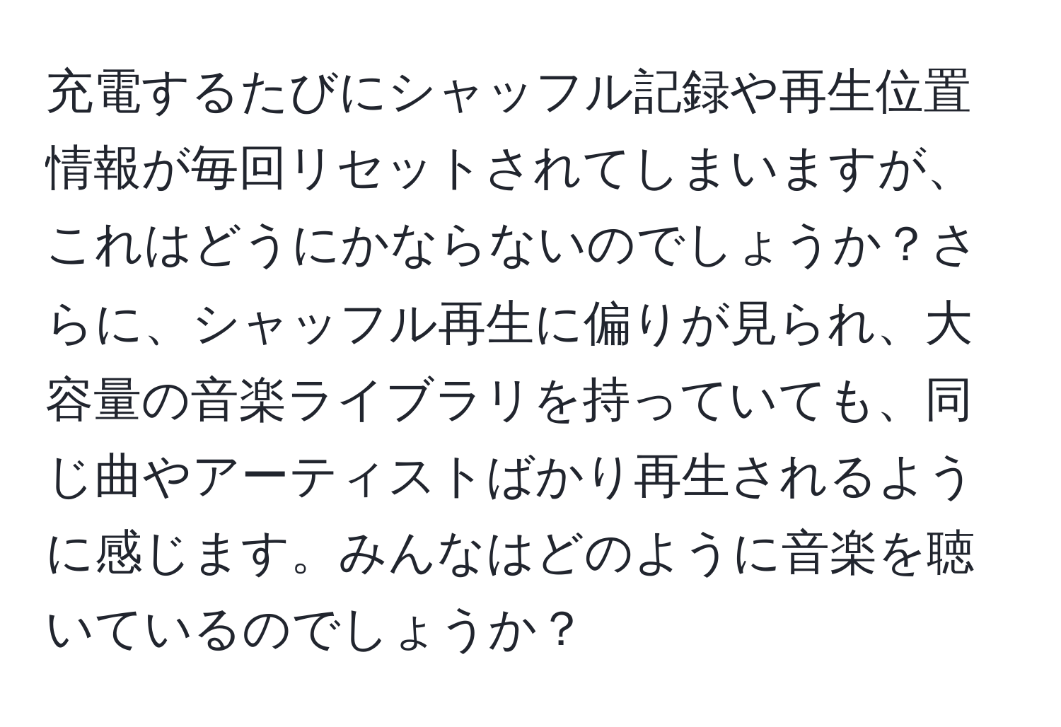 充電するたびにシャッフル記録や再生位置情報が毎回リセットされてしまいますが、これはどうにかならないのでしょうか？さらに、シャッフル再生に偏りが見られ、大容量の音楽ライブラリを持っていても、同じ曲やアーティストばかり再生されるように感じます。みんなはどのように音楽を聴いているのでしょうか？