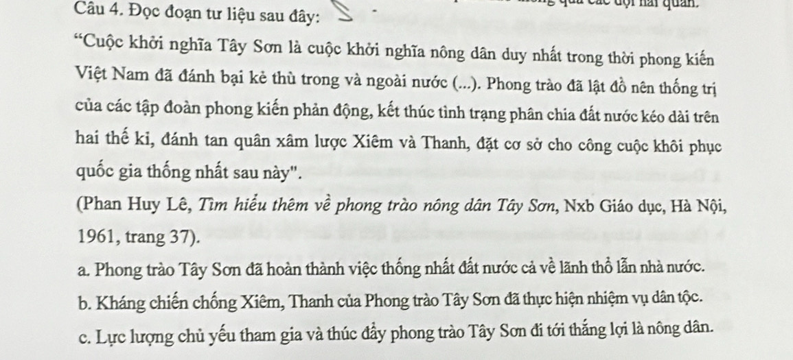 độ i nai quan.
Câu 4. Đọc đoạn tư liệu sau đây:
“Cuộc khởi nghĩa Tây Sơn là cuộc khởi nghĩa nông dân duy nhất trong thời phong kiến
Việt Nam đã đánh bại kẻ thù trong và ngoài nước (...). Phong trào đã lật đồ nên thống trị
của các tập đoàn phong kiến phản động, kết thúc tình trạng phân chia đất nước kéo dài trên
hai thế ki, đánh tan quân xâm lược Xiêm và Thanh, đặt cơ sở cho công cuộc khôi phục
quốc gia thống nhất sau này".
(Phan Huy Lê, Tìm hiểu thêm về phong trào nông dân Tây Sơn, Nxb Giáo dục, Hà Nội,
1961, trang 37).
a. Phong trào Tây Sơn đã hoàn thành việc thống nhất đất nước cả về lãnh thổ lẫn nhà nước.
b. Kháng chiến chống Xiêm, Thanh của Phong trào Tây Sơn đã thực hiện nhiệm vụ dân tộc.
c. Lực lượng chủ yếu tham gia và thúc đầy phong trào Tây Sơn đi tới thắng lợi là nông dân.