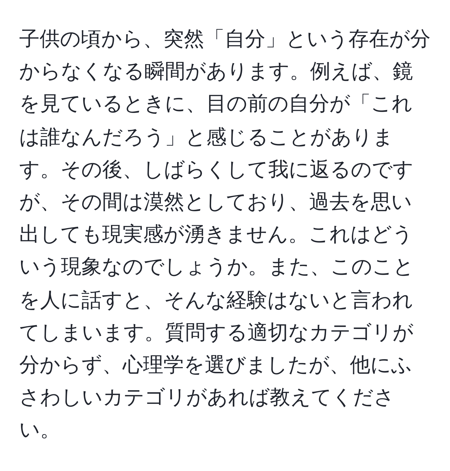 子供の頃から、突然「自分」という存在が分からなくなる瞬間があります。例えば、鏡を見ているときに、目の前の自分が「これは誰なんだろう」と感じることがあります。その後、しばらくして我に返るのですが、その間は漠然としており、過去を思い出しても現実感が湧きません。これはどういう現象なのでしょうか。また、このことを人に話すと、そんな経験はないと言われてしまいます。質問する適切なカテゴリが分からず、心理学を選びましたが、他にふさわしいカテゴリがあれば教えてください。