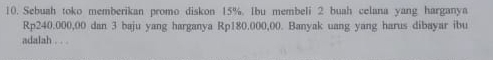 Sebuah toko memberikan promo diskon 15%. Ibu membeli 2 buah celana yang harganya
Rp240.000,00 dan 3 baju yang harganya Rp180.000,00. Banyak uang yang harus dibayar ibu 
adalah . . .