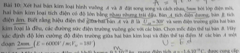 Xét hai bản kim loại hình vuông A và B đặt song song và cách nhau 5mm bởi lớp điện môi, 
hai bản kim loại tích điện có độ lớn bằng nhau nhưng trái dầu. Bản_A_ tích điện dương, bản B tích 
điện âm. Biết rằng hiệu điện thế giữa hai bản A và B là U_AB=30V và xem điện trường giữa hai bản 
kim loại là đều, các đường sức điện trường vuông góc với các bản. Chọn mốc điện thể tại bản B. Hãy 
xác định độ lớn cường độ điện trường giữa hai bản kim loại và điện thế tại điểm M các bản A một 
đoạn 2mm. (E=6000V/m; V_M=18V)
10° mang điện tích a=-1.6.10^(-19)C. được cung cấp