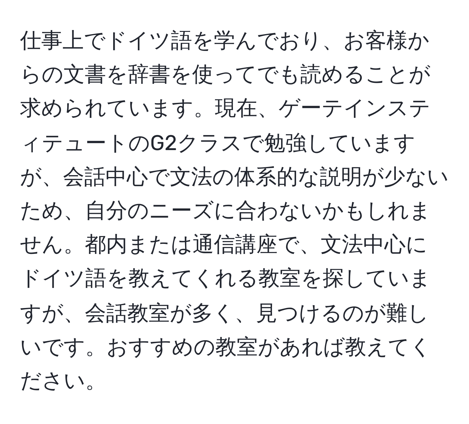 仕事上でドイツ語を学んでおり、お客様からの文書を辞書を使ってでも読めることが求められています。現在、ゲーテインスティテュートのG2クラスで勉強していますが、会話中心で文法の体系的な説明が少ないため、自分のニーズに合わないかもしれません。都内または通信講座で、文法中心にドイツ語を教えてくれる教室を探していますが、会話教室が多く、見つけるのが難しいです。おすすめの教室があれば教えてください。