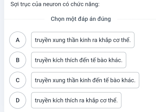 Sợi trục của neuron có chức năng:
Chọn một đáp án đúng
A truyền xung thần kinh ra khắp cơ thể.
B truyền kích thích đến tế bào khác.
C truyền xung thần kinh đến tế bào khác.
D truyền kích thích ra khắp cơ thể.