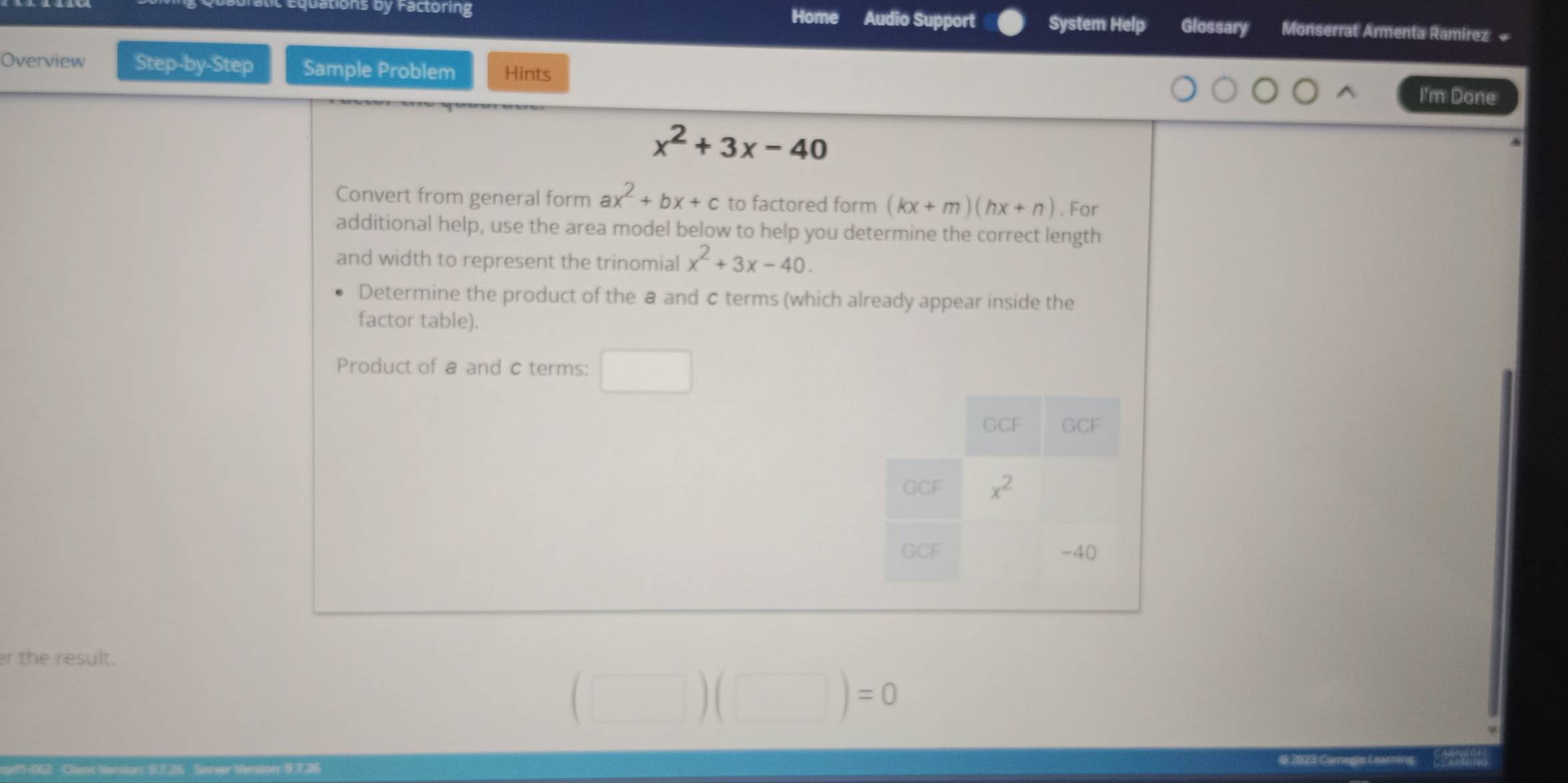 tions by Factoring Home Audio Support System Help Glossary Monserrat Armenta Ramirez 
Overview Step-by-Step Sample Problem Hints
I'm Done
x^2+3x-40
Convert from general form ax^2+bx+c to factored form (kx+m)(hx+n). For
additional help, use the area model below to help you determine the correct length
and width to represent the trinomial x^2+3x-40.
Determine the product of the a and c terms (which already appear inside the
factor table).
Product of a and c terms:
r the result.
)=0