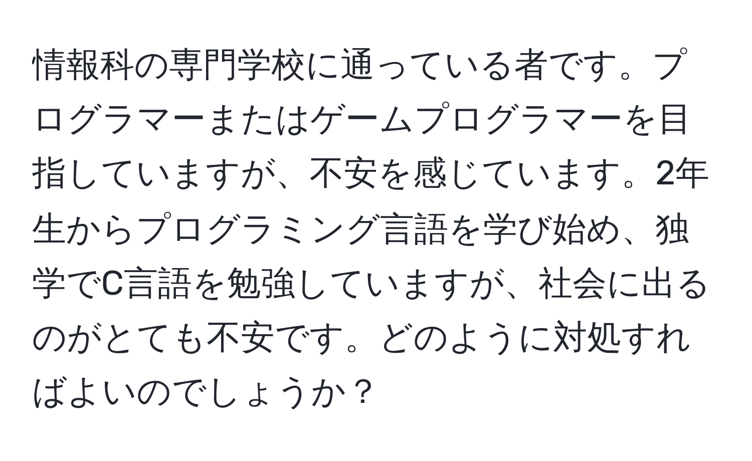 情報科の専門学校に通っている者です。プログラマーまたはゲームプログラマーを目指していますが、不安を感じています。2年生からプログラミング言語を学び始め、独学でC言語を勉強していますが、社会に出るのがとても不安です。どのように対処すればよいのでしょうか？