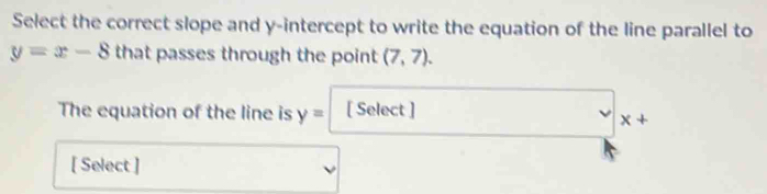 Select the correct slope and y-intercept to write the equation of the line parallel to
y=x-8 that passes through the point (7,7). 
The equation of the line is y= [ Select ]
x+
[ Select ]