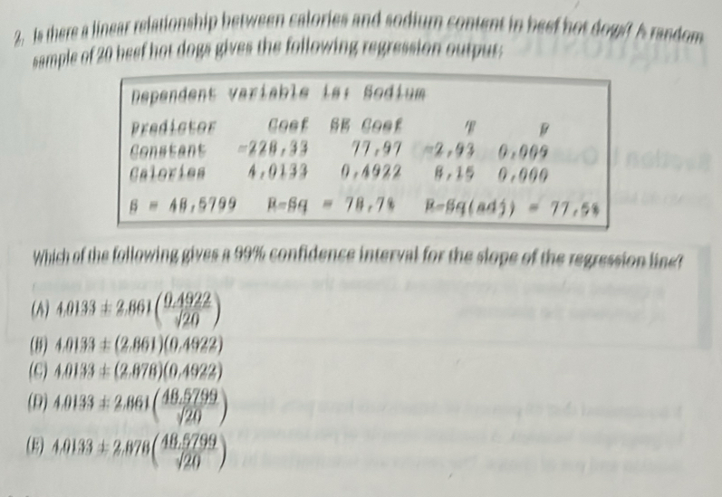 Is there a linear relationship between calories and sodium content in beef hot dogt A random
sample of 20 beef hot dogs gives the following regression output;
Which of the following gives a 99% confidence interval for the slope of the regression line?
(A) 4.0133± 2.861( (0.4922)/sqrt(20) )
(8) 4.0133± (2.861)(0.4922)
(C) 4.0133± (2.878)(0.4922)
(D) 4.0133± 2.861( (48.5799)/sqrt(20) )
(B) 4.0133± 2.878( (48.5799)/sqrt(20) )