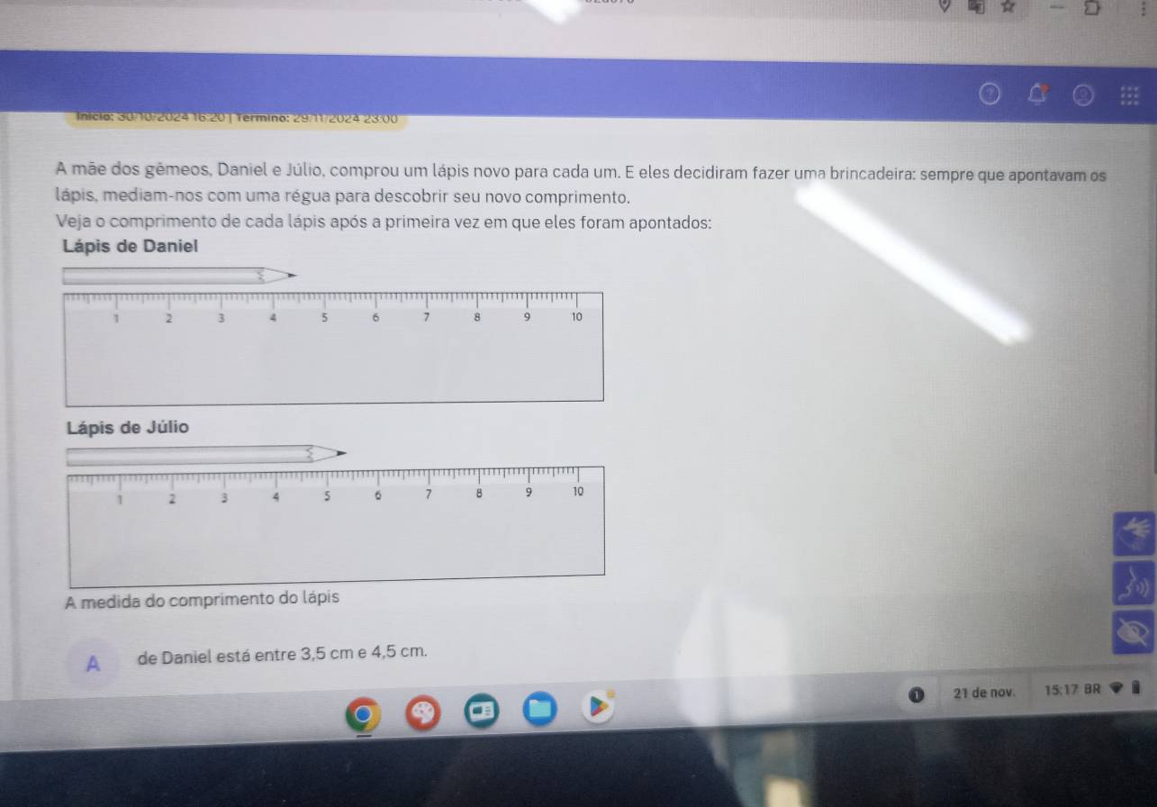 nicio: 30/10/2024 16:20| Termino: 29/11/2024 23:00 
A mãe dos gêmeos, Daniel e Júlio, comprou um lápis novo para cada um. E eles decidiram fazer uma brincadeira: sempre que apontavam os 
lápis, mediam-nos com uma régua para descobrir seu novo comprimento. 
Veja o comprimento de cada lápis após a primeira vez em que eles foram apontados: 
Lápis de Daniel 
Lápis de Júlio 
A medida do comprimen 
A de Daniel está entre 3,5 cm e 4,5 cm.
21 de nov. 15:17 BR