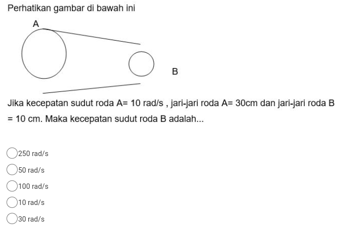 Perhatikan gambar di bawah ini
Jika kecepatan sudut roda A=10 rad/s , jari-jari roda A=30cm dan jari-jari roda B
=10cm. Maka kecepatan sudut roda B adalah...
250 rad/s
50 rad/s
100 rad/s
10 rad/s
30 rad/s