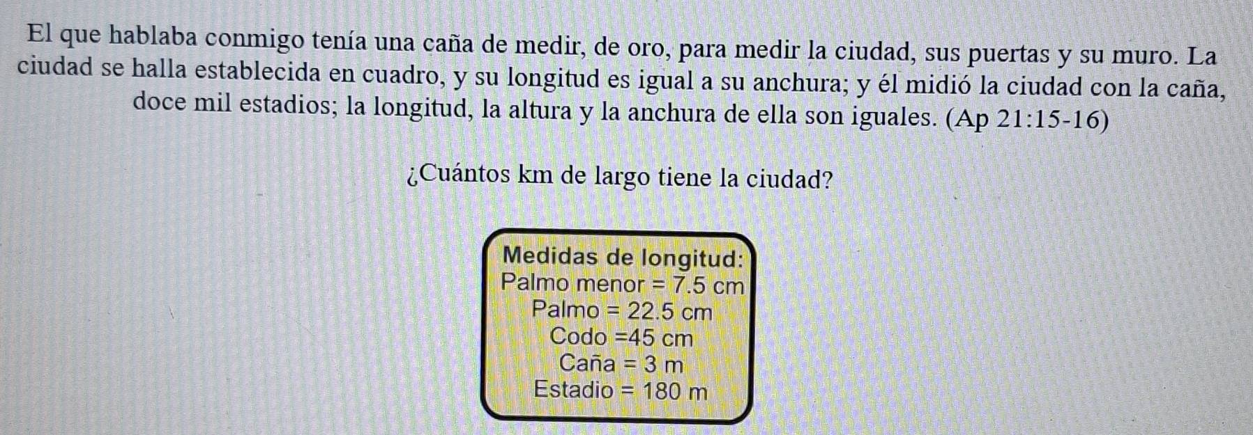 El que hablaba conmigo tenía una caña de medir, de oro, para medir la ciudad, sus puertas y su muro. La
ciudad se halla establecida en cuadro, y su longitud es igual a su anchura; y él midió la ciudad con la caña,
doce mil estadios; la longitud, la altura y la anchura de ella son iguales. (Ap 21:15-16)
¿Cuántos km de largo tiene la ciudad?
Medidas de longitud:
Palmo menor =7.5cm
Palmo =22.5cm
Codo =45cm
Caña =3m
Estadio =180m