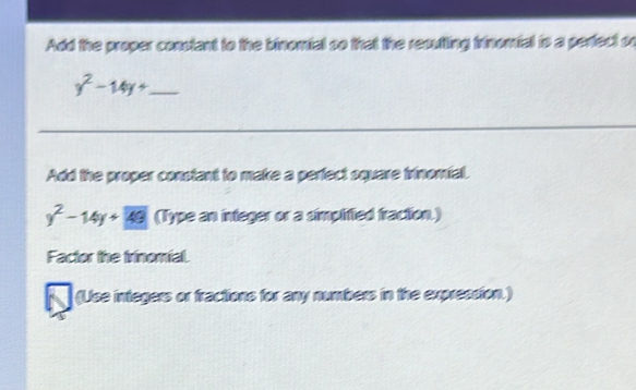 Add the proper constant to the binomial so that the recutting iinomial to a perfect or
y^2-14y+ _ 
Add the proper constant to make a perfect square trinomial.
y^2-14y+49 (Type an integer or a simplified fraction.) 
Factor the trinomial. 
(Uise integers or fractions for any numbers in the expreasion.)