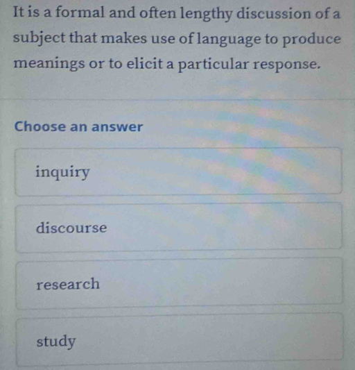 It is a formal and often lengthy discussion of a
subject that makes use of language to produce
meanings or to elicit a particular response.
Choose an answer
inquiry
discourse
research
study