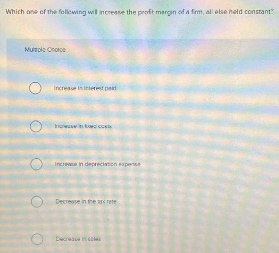 Which one of the following will increase the profit margin of a firm, all else held constant?
Multiple Choice
Increase in Interest paid
Increase in fixed costs
Increase in depreciation expense
Decrease in the tax rate
Decrease in sales