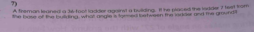A fireman leaned a 36-foot ladder against a building. If he placed the ladder 7 feet from 
the base of the building, what angle is formed between the ladder and the ground?