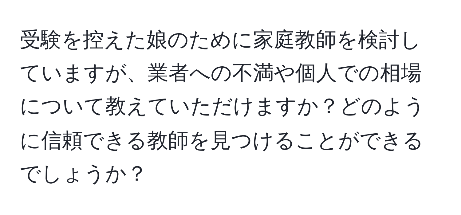 受験を控えた娘のために家庭教師を検討していますが、業者への不満や個人での相場について教えていただけますか？どのように信頼できる教師を見つけることができるでしょうか？