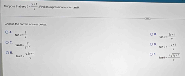 Suppose that sec θ = (y+1)/y . Find an expression in y for tan θ.
Choose the correct answer below.
A. tan θ = 1/y 
B. tan θ = (2y+1)/y 
C. tan θ = y/y+1 
D. tan θ =- (y+1)/y 
E. tan θ = (sqrt(2y+1))/y 
F. tan θ = (± sqrt(2y+1))/y 