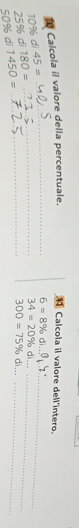 Calcola il valore della percentuale. Calcola il valore dell’intero.
10% di 45=
_ 6=8% di 
_ 
_
25% di 180= _ 
_
34=20% di.
50% di 1450=
__ 300=75% di