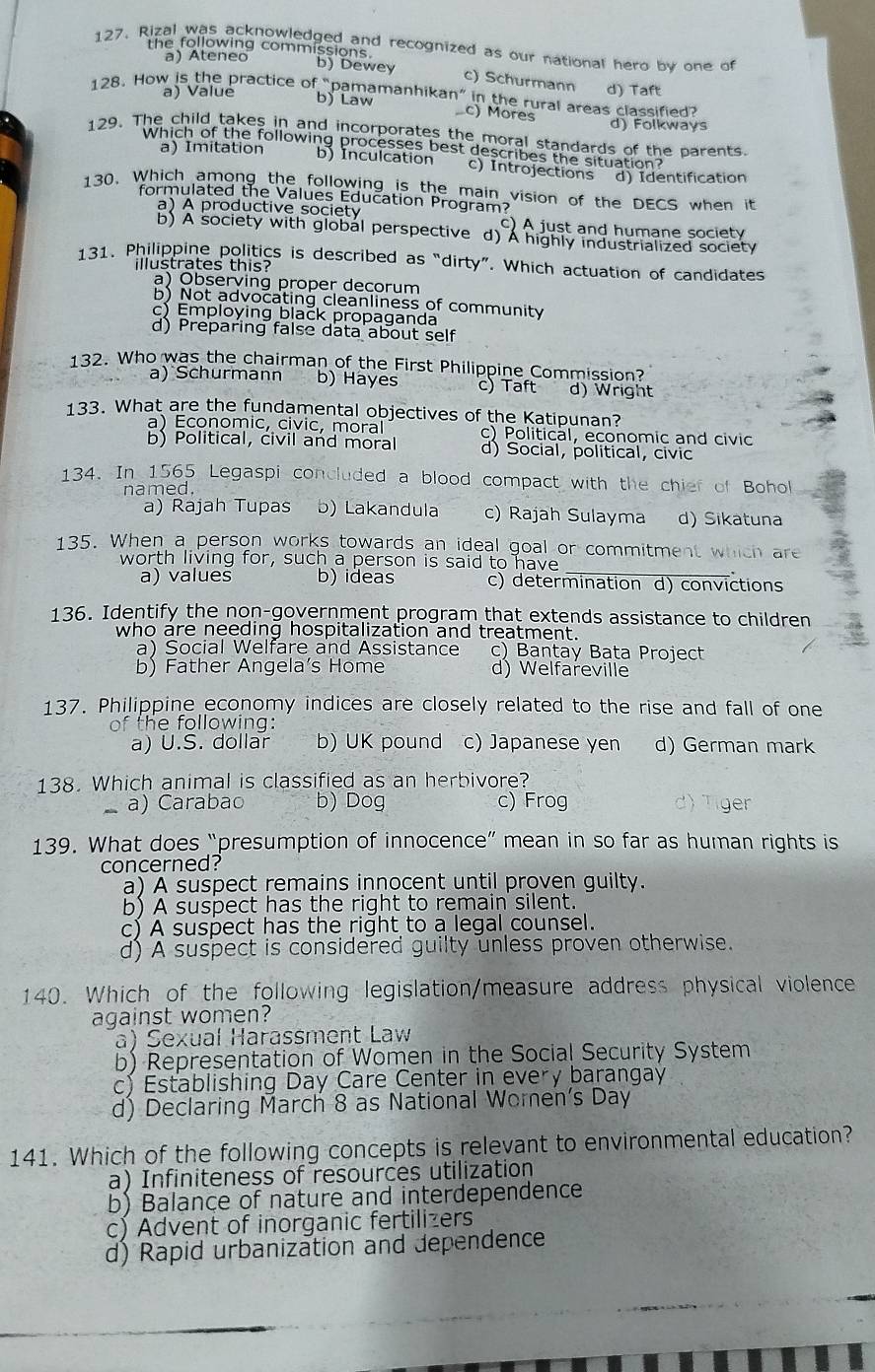 Rizal was acknowledged and recognized as our national hero by one of
a) Ateneo
The following commissions b)Dewey c) Schurmann
128. How is the practice of “pamamanhikan” in the rural areas classified? d) Taft
a) Value
b) Law c) Mores
d) Folkways
129. The child takes in and incorporates the moral standards of the parents.
Which of the following processes best describes the situation?
a) Imitation b) Inculcation c) Introjections d) Identification
130. Which among the following is the main vision of the DECS when it
formulated the Values Education Program?
a) A productive society c) A just and humane society
b) A society with global perspective d) A highly industrialized society
131. Philippine politics is described as “dirty”. Which actuation of candidates
illustrates this?
a) Observing proper decorum
b) Not advocating cleanliness of community
c) Employing black propaganda
d) Preparing false data about self
132. Who was the chairman of the First Philippine Commission?
a) Schurmann b) Hayes c) Taft ad d) Wright
133. What are the fundamental objectives of the Katipunan?
a) Economic, civic, moral c) Political, economic and civic
b) Political, civil and moral d) Social, political, civic
134. In 1565 Legaspi concluded a blood compact with the chief of Bohol
named.
a) Rajah Tupas b) Lakandula c) Rajah Sulayma d) Sikatuna
135. When a person works towards an ideal goal or commitment which are
_
worth living for, such a person is said to have
a) values b) ideas c) determination d) convictions
136. Identify the non-government program that extends assistance to children
who are needing hospitalization and treatment.
a) Social Welfare and Assistance c) Bantay Bata Project
b) Father Angela’s Home d) Welfareville
137. Philippine economy indices are closely related to the rise and fall of one
of the following:
a) U.S. dollar b) UK pound c) Japanese yen d) German mark
138. Which animal is classified as an herbivore?
a) Carabao b) Dog c) Frog d) Tiger
139. What does “presumption of innocence” mean in so far as human rights is
concerned?
a) A suspect remains innocent until proven guilty.
b) A suspect has the right to remain silent.
c) A suspect has the right to a legal counsel.
d) A suspect is considered guilty unless proven otherwise.
140. Which of the following legislation/measure address physical violence
against women?
a) Sexual Harassment Law
b) Representation of Women in the Social Security System
c) Establishing Day Care Center in every barangay
d) Declaring March 8 as National Women's Day
141. Which of the following concepts is relevant to environmental education?
a) Infiniteness of resources utilization
b) Balance of nature and interdependence
c) Advent of inorganic fertilizers
d) Rapid urbanization and dependence