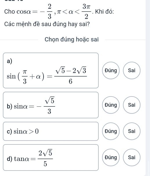 Cho cos alpha =- 2/3 , π . Khi đó:
Các mệnh đề sau đúng hay sai?
Chọn đúng hoặc sai
a)
sin ( π /3 +alpha )= (sqrt(5)-2sqrt(3))/6  Đúng Sai
b) sin alpha =- sqrt(5)/3  Đúng Sai
c) sin alpha >0 Đúng Sai
d) tan alpha = 2sqrt(5)/5  Đúng Sai