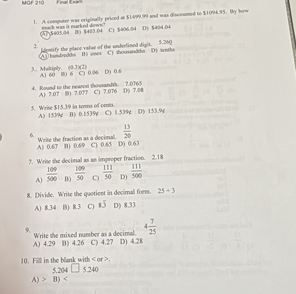 MGF 210 Final Exam
1. A computer was originally priced at $1499.99 and was discounted to $1094.95. By how
much was it marked down?
A $405.04 B) $403.04 C) $406.04 D) $404.04
2. dentify the place value of the underlined digit. 5.260
A) hundredths B) ones C) thousandths D) tenths
3.. Multiply. (0.3) (2) D) 0.6
A) 60 B) 6 C) 0.06
4. Round to the nearest thousandth. 7.0765
A) 7.07 B) 7.077 C) 7.076 D) 7.08
5. Write $15.39 in terms of cents.
A) 1539¢ B) 0.1539¢ C) 1.539¢ D) 153.9¢
6.
Write the fraction as a decimal.  13/20 
A) 0.67 B) 0.69 C) 0.65 D) 0.63
7. Write the decimal as an improper fraction. 2.18
A)  109/500 
B)  109/50 
C)  111/50 
D)  111/500 
8. Divide. Write the quotient in decimal form. 25/ 3
A) 8.34 B) 8.3 C) 8overline 3 D) 8.33
9.
Write the mixed number as a decimal. 4 7/25 
A) 4.29 B) 4.26 C) 4.27 D) 4.28
10. Fill in the blank with or .
5. 204 □ =24
A) · B)