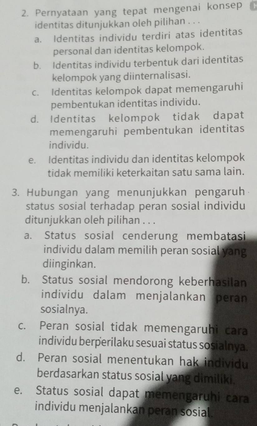 Pernyataan yang tepat mengenai konsep
identitas ditunjukkan oleh pilihan . . .
a. Identitas individu terdiri atas identitas
personal dan identitas kelompok.
b. Identitas individu terbentuk dari identitas
kelompok yang diinternalisasi.
c. Identitas kelompok dapat memengaruhi
pembentukan identitas individu.
d. Identitas kelompok tidak dapat
memengaruhi pembentukan identitas
individu.
e. Identitas individu dan identitas kelompok
tidak memiliki keterkaitan satu sama lain.
3. Hubungan yang menunjukkan pengaruh
status sosial terhadap peran sosial individu
ditunjukkan oleh pilihan . . .
a. Status sosial cenderung membatasi
individu dalam memilih peran sosial yang
diinginkan.
b. Status sosial mendorong keberhasilan
individu dalam menjalankan peran
sosialnya.
c. Peran sosial tidak memengaruhi cara
individu berperilaku sesuai status sosialnya.
d. Peran sosial menentukan hak individu
berdasarkan status sosial yang dimiliki.
e. Status sosial dapat memengaruhi cara
individu menjalankan peran sosial.