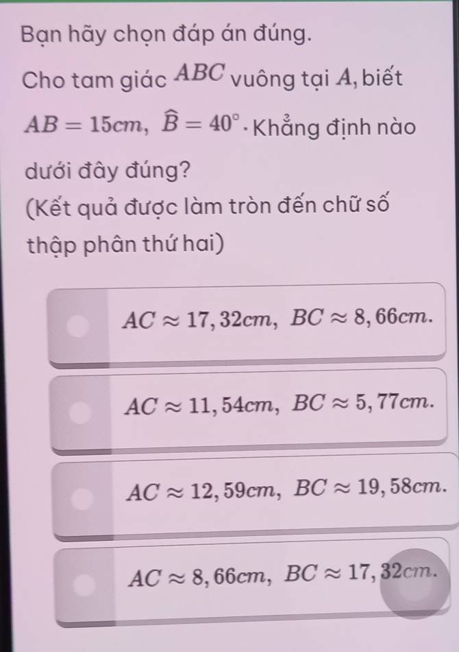 Bạn hãy chọn đáp án đúng.
Cho tam giác ABC vuông tại A, biết
AB=15cm, widehat B=40° Khẳng định nào
dưới đây đúng?
(Kết quả được làm tròn đến chữ số
thập phân thứ hai)
ACapprox 17,32cm, BCapprox 8,66cm.
ACapprox 11,54cm, BCapprox 5,77cm.
ACapprox 12,59cm, BCapprox 19,58cm.
ACapprox 8,66cm, BCapprox 17,32cm.