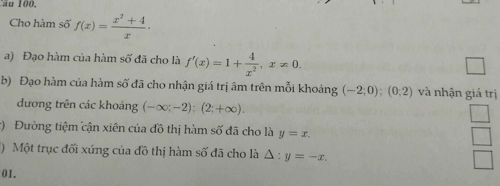 Cho hàm số f(x)= (x^2+4)/x . 
a) Đạo hàm của hàm số đã cho là f'(x)=1+ 4/x^2 , x!= 0. 
□ 
b) Đạo hàm của hàm số đã cho nhận giá trị âm trên mỗi khoảng (-2;0); (0;2) và nhận giá trị 
dương trên các khoảng (-∈fty ;-2); (2;+∈fty ). 
c) Đường tiệm cận xiên của đồ thị hàm số đã cho là y=x. 
() Một trục đối xứng của đồ thị hàm số đã cho là △ :y=-x. 
01.