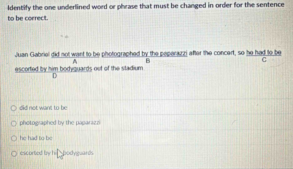 Identify the one underlined word or phrase that must be changed in order for the sentence
to be correct.
Juan Gabriel did not want to be photographed by the paparazzi after the concert, so he had to be
A
B
C
escorted by him bodyguards out of the stadium
D
did not want to be
photographed by the paparazzi
he had to be
escorted by his bodyguards