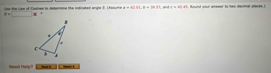 Use the Law of Cosines to determine the indicated angle θ. (Assume a=62.01, b=39.57 , and c=42.45. Round your answer to two decimal places.)
θ =□ *. 
Need Help? Read II Watch II