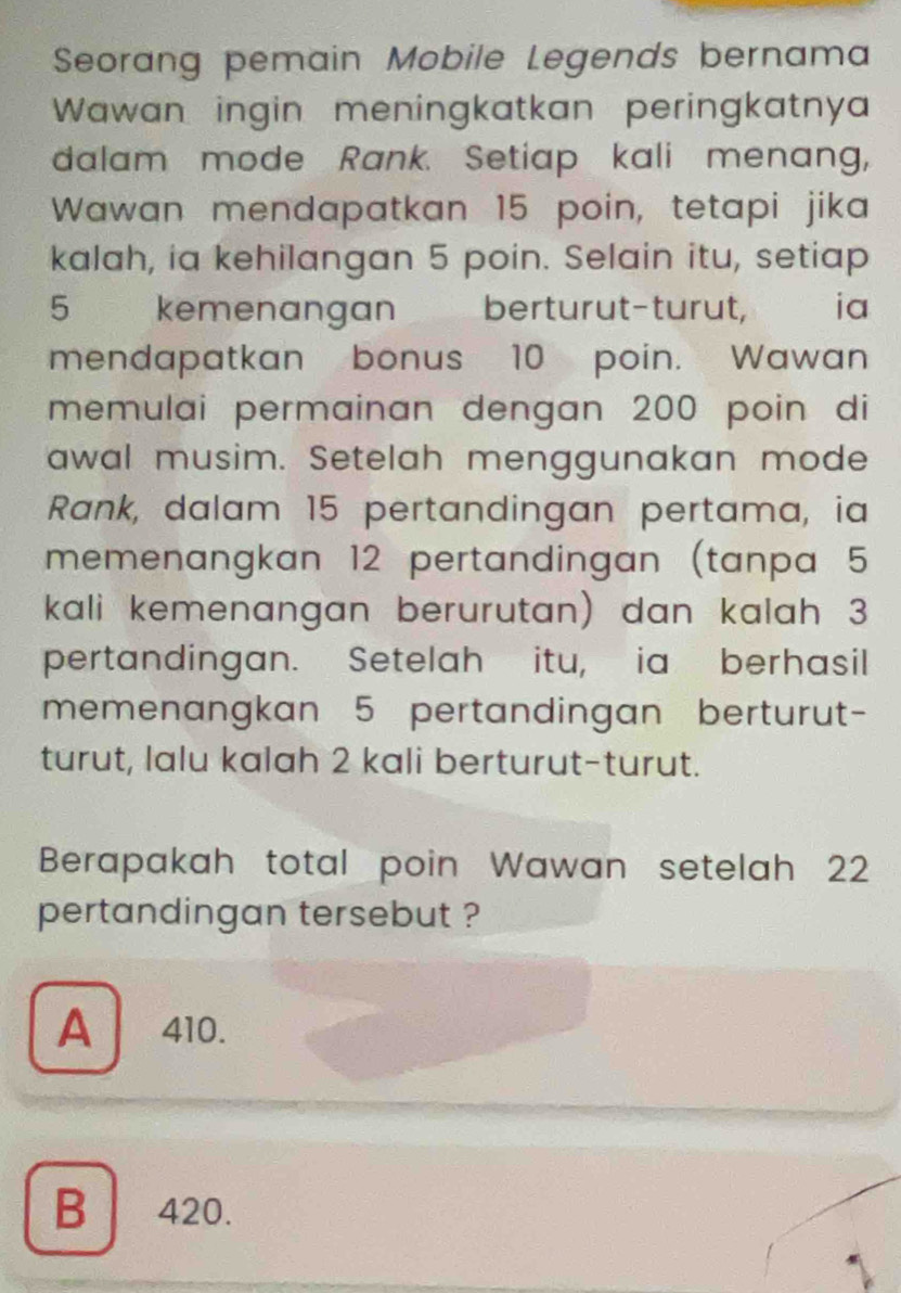 Seorang pemain Mobile Legends bernama
Wawan ingin meningkatkan peringkatnya
dalam mode Rank. Setiap kali menang,
Wawan mendapatkan 15 poin, tetapi jika
kalah, ia kehilangan 5 poin. Selain itu, setiap
5 kemenangan berturut-turut, ia
mendapatkan bonus 10 poin. Wawan
memulai permainan dengan 200 poin di
awal musim. Setelah menggunakan mode
Rank, dalam 15 pertandingan pertama, ia
memenangkan 12 pertandingan (tanpa 5
kali kemenangan berurutan) dan kalah 3
pertandingan. Setelah itu, ia berhasil
memenangkan 5 pertandingan berturut-
turut, lalu kalah 2 kali berturut-turut.
Berapakah total poin Wawan setelah 22
pertandingan tersebut ?
A 410.
B 420.