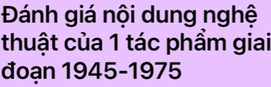 Đánh giá nội dung nghệ 
thuật của 1 tác phẩm giai 
đoạn 1945-1975