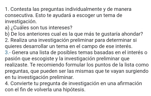 Contesta las preguntas individualmente y de manera 
consecutiva. Esto te ayudará a escoger un tema de 
investigación. 
a) ¿Cuáles son tus intereses? 
b) De los anteriores cual es la que más te gustaría ahondar? 
2. Realiza una investigación preliminar para determinar si 
quieres desarrollar un tema en el campo de ese interés. 
3.- Genera una lista de posibles temas basadas en el interés o 
pasión que escogiste y la investigación preliminar que 
realizaste. Te recomiendo formular los puntos de la lista como 
preguntas, que pueden ser las mismas que te vayan surgiendo 
en tu investigación preliminar. 
4. Convierte tu pregunta de investigación en una afirmación 
con el fin de volverla una hipótesis.