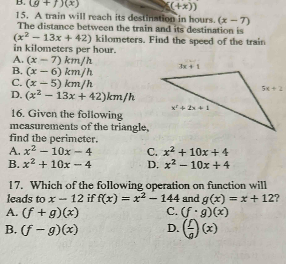 B. (g+f)(x)
(+x))
15. A train will reach its destination in hours. (x-7)
The distance between the train and its destination is
(x^2-13x+42) kilometers. Find the speed of the train
in kilometers per hour.
A. (x-7)km/h
B. (x-6)km/h
C. (x-5)km/h
D. (x^2-13x+42)km/h
16. Given the following
measurements of the triangle,
find the perimeter.
A. x^2-10x-4 C. x^2+10x+4
B. x^2+10x-4 D. x^2-10x+4
17. Which of the following operation on function will
leads to x-12 if f(x)=x^2-144 and g(x)=x+12 ?
A. (f+g)(x) C. (f· g)(x)
B. (f-g)(x) D. ( f/g )(x)