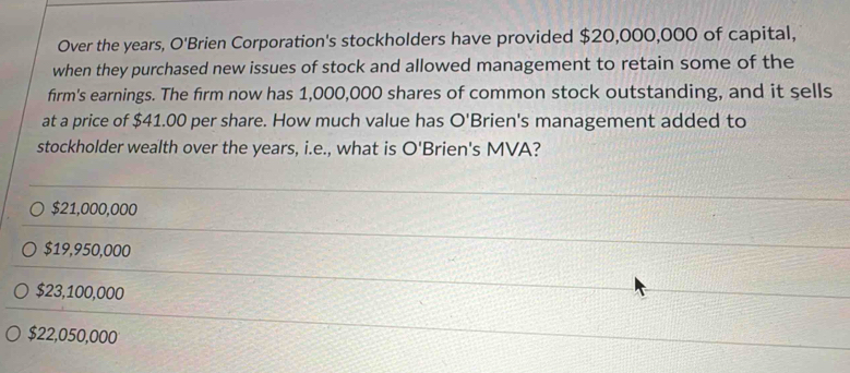 Over the years, O'Brien Corporation's stockholders have provided $20,000,000 of capital,
when they purchased new issues of stock and allowed management to retain some of the
firm's earnings. The firm now has 1,000,000 shares of common stock outstanding, and it sells
at a price of $41.00 per share. How much value has O'Brien's management added to
stockholder wealth over the years, i.e., what is O' Brien's MVA?
$21,000,000
$19,950,000
$23,100,000
$22,050,000