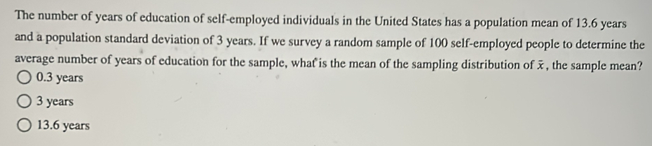 The number of years of education of self-employed individuals in the United States has a population mean of 13.6 years
and a population standard deviation of 3 years. If we survey a random sample of 100 self-employed people to determine the
average number of years of education for the sample, what is the mean of the sampling distribution of , the sample mean?
0.3 years
3 years
13.6 years