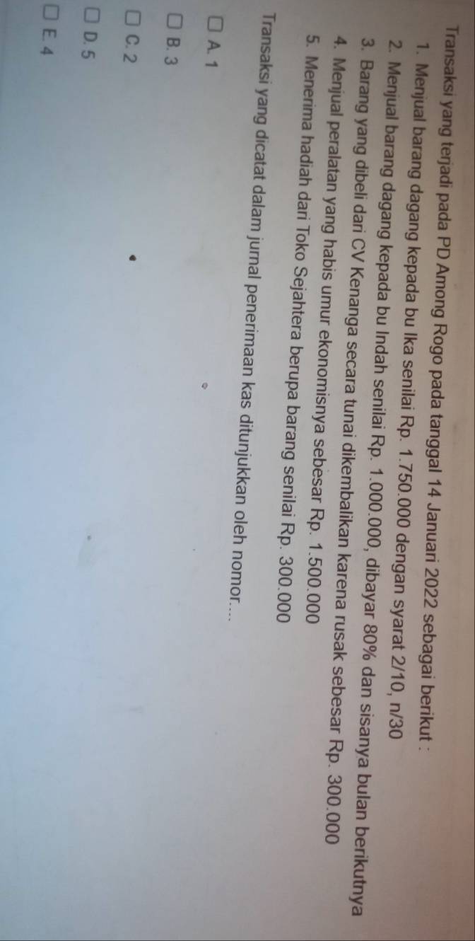 Transaksi yang terjadi pada PD Among Rogo pada tanggal 14 Januari 2022 sebagai berikut :
1. Menjual barang dagang kepada bu Ika senilai Rp. 1.750.000 dengan syarat 2/10, n/30
2. Menjual barang dagang kepada bu Indah senilai Rp. 1.000.000, dibayar 80% dan sisanya bulan berikutnya
3. Barang yang dibeli dari CV Kenanga secara tunai dikembalikan karena rusak sebesar Rp. 300.000
4. Menjual peralatan yang habis umur ekonomisnya sebesar Rp. 1.500.000
5. Menerima hadiah dari Toko Sejahtera berupa barang senilai Rp. 300.000
Transaksi yang dicatat dalam jurnal penerimaan kas ditunjukkan oleh nomor....
A. 1
B. 3
C. 2
D. 5
E. 4