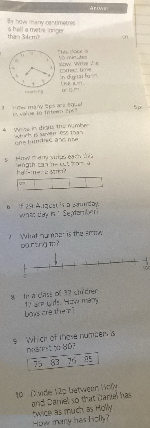 Answer 
By how many centimetres
is half a metre longer 
than 34cm? cn 
This clack is
10 minutes
slow. Write the 
correct time 
in digital form. 
Use a.m 
or p m. 
3 How many 5ps are equal 
5p: 
in value to fifteen 2ps? 
4 Write in digits the number 
which is seven less than 
one hundred and one. 
5 How many strips each this 
length can be cut from a 
half-metre strip?
cm
6 If 29 August is a Saturday, 
what day is 1 September? 
7 What number is the arrow 
pointing to?
100
8 In a class of 32 children
17 are girls. How many 
boys are there? 
9 Which of these numbers is 
nearest to 80?
75 83 76 85
10 Divide 12p between Holly 
and Daniel so that Daniel has 
twice as much as Holly. 
How many has Holly?