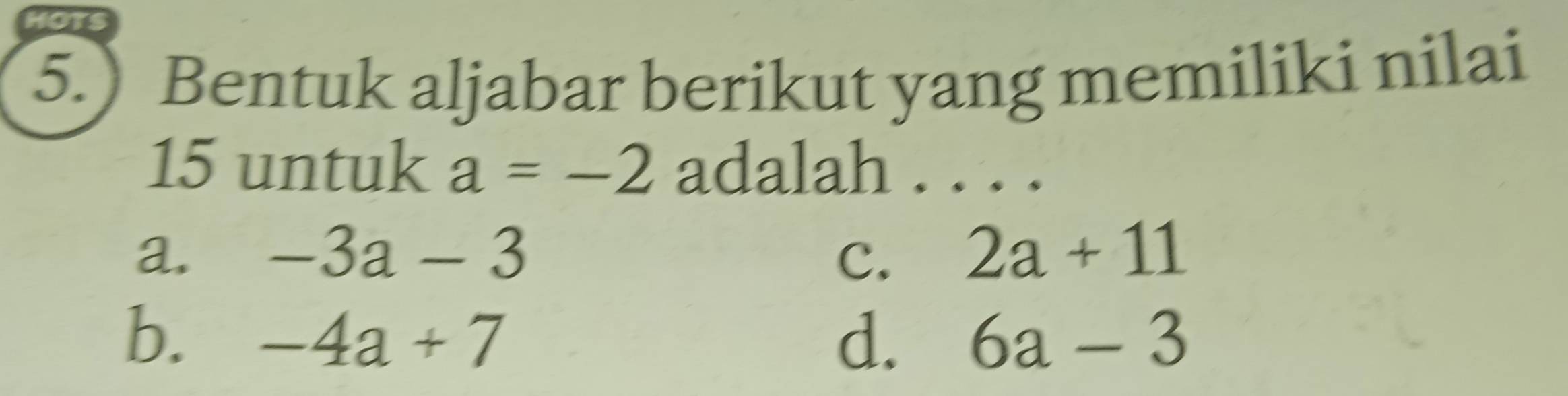 HOTS
5.) Bentuk aljabar berikut yang memiliki nilai
15 untuk a=-2 adalah
_
a. -3a-3 C. 2a+11
b. -4a+7 d. 6a-3