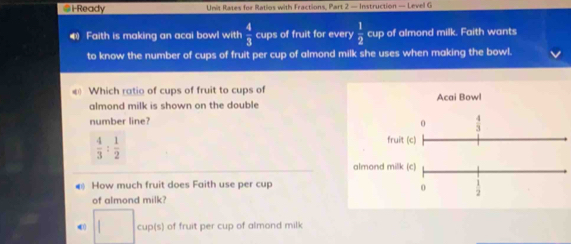 lReady Unit Rates for Ratios with Fractions, Part 2 — Instruction — Level G
4 Faith is making an acai bowl with  4/3  cups of fruit for every  1/2  cup of almond milk. Faith wants
to know the number of cups of fruit per cup of almond milk she uses when making the bowl.
« Which ratio of cups of fruit to cups of Acai Bowl
almond milk is shown on the double 
number line?
 4/3 : 1/2 
almo
How much fruit does Faith use per cup
of almond milk?
□ cup(s) of fruit per cup of almond milk